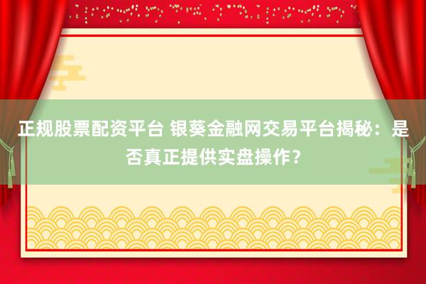 正规股票配资平台 银葵金融网交易平台揭秘：是否真正提供实盘操作？