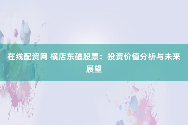 在线配资网 横店东磁股票：投资价值分析与未来展望