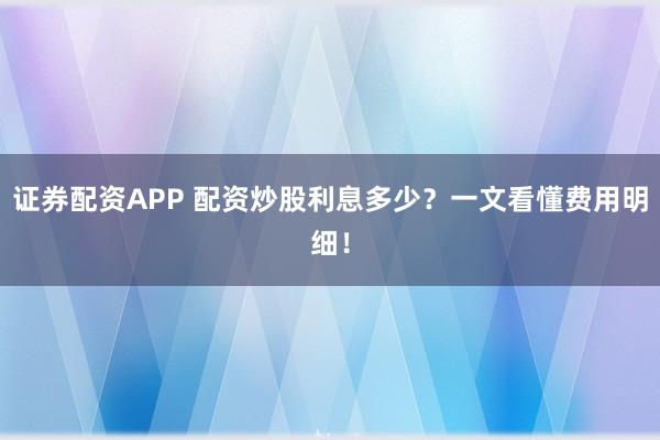 证券配资APP 配资炒股利息多少？一文看懂费用明细！