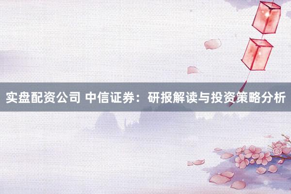 实盘配资公司 中信证券：研报解读与投资策略分析