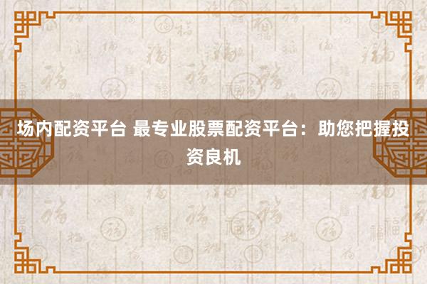 场内配资平台 最专业股票配资平台：助您把握投资良机