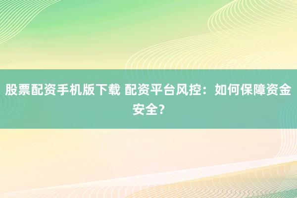 股票配资手机版下载 配资平台风控：如何保障资金安全？