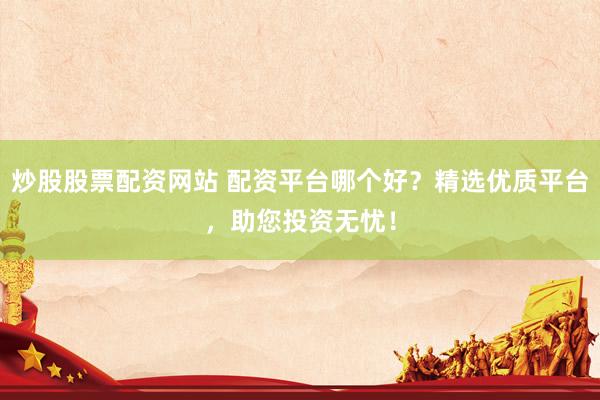 炒股股票配资网站 配资平台哪个好？精选优质平台，助您投资无忧！
