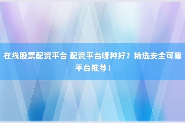 在线股票配资平台 配资平台哪种好？精选安全可靠平台推荐！