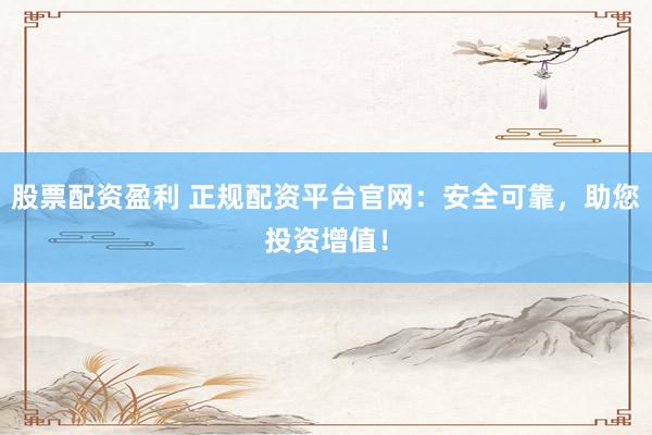 股票配资盈利 正规配资平台官网：安全可靠，助您投资增值！