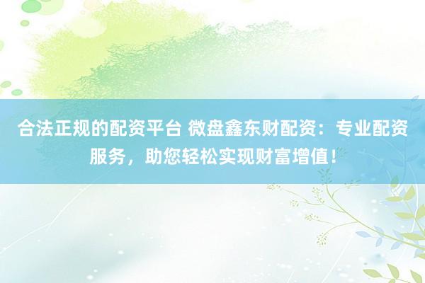 合法正规的配资平台 微盘鑫东财配资：专业配资服务，助您轻松实现财富增值！