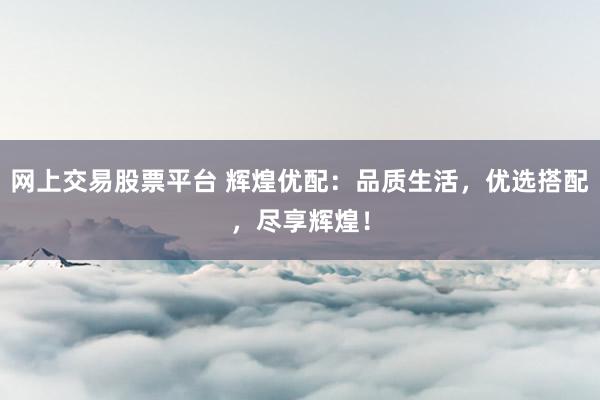 网上交易股票平台 辉煌优配：品质生活，优选搭配，尽享辉煌！