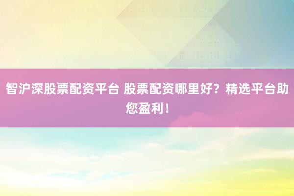 智沪深股票配资平台 股票配资哪里好？精选平台助您盈利！