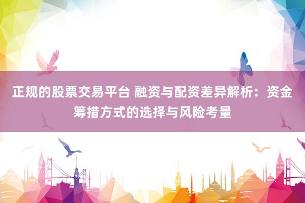 正规的股票交易平台 融资与配资差异解析：资金筹措方式的选择与风险考量
