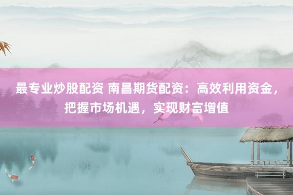 最专业炒股配资 南昌期货配资：高效利用资金，把握市场机遇，实现财富增值