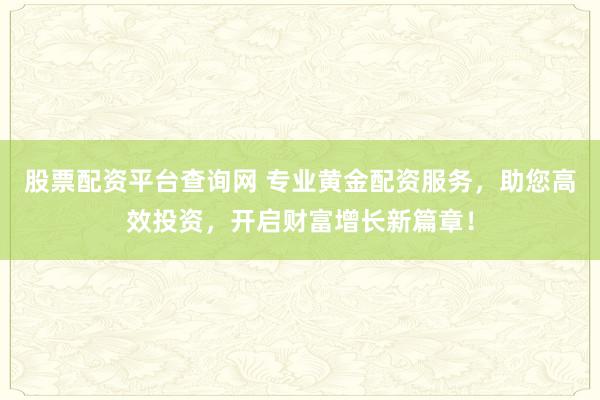 股票配资平台查询网 专业黄金配资服务，助您高效投资，开启财富增长新篇章！
