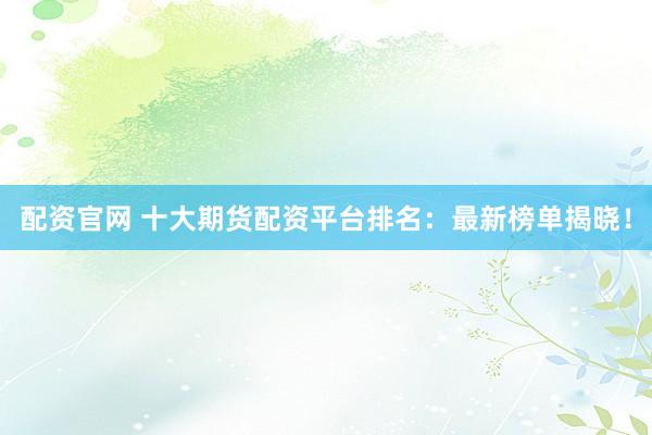 配资官网 十大期货配资平台排名：最新榜单揭晓！