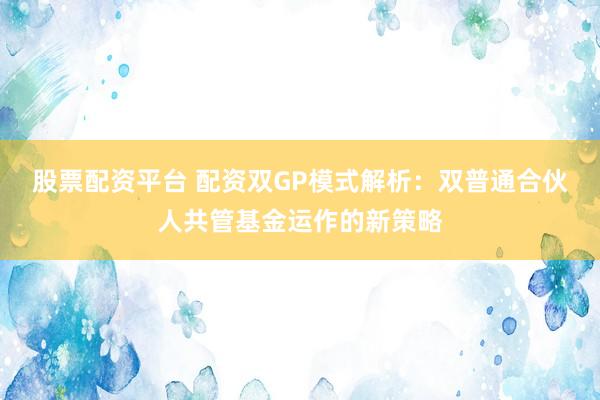 股票配资平台 配资双GP模式解析：双普通合伙人共管基金运作的新策略