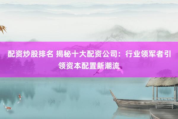 配资炒股排名 揭秘十大配资公司：行业领军者引领资本配置新潮流