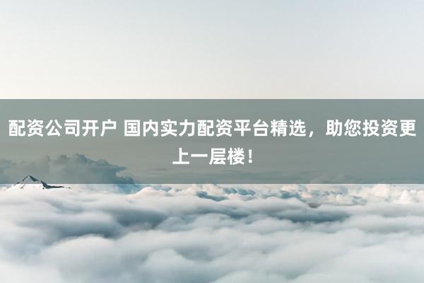 配资公司开户 国内实力配资平台精选，助您投资更上一层楼！