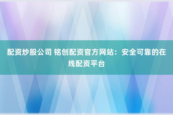 配资炒股公司 铭创配资官方网站：安全可靠的在线配资平台