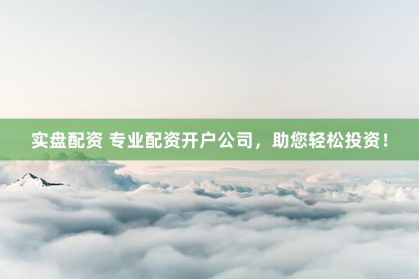 实盘配资 专业配资开户公司，助您轻松投资！