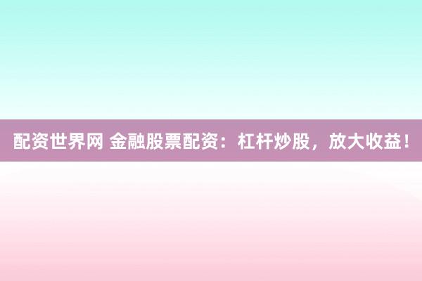配资世界网 金融股票配资：杠杆炒股，放大收益！