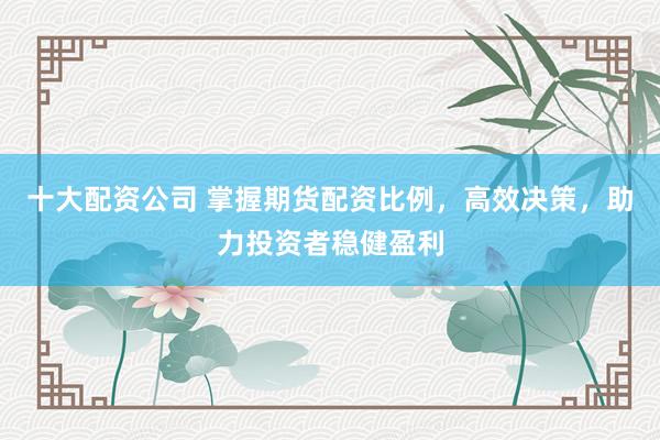 十大配资公司 掌握期货配资比例，高效决策，助力投资者稳健盈利