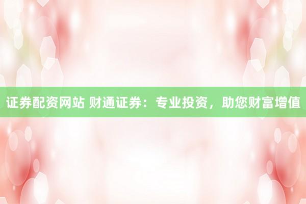 证券配资网站 财通证券：专业投资，助您财富增值