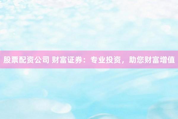 股票配资公司 财富证券：专业投资，助您财富增值