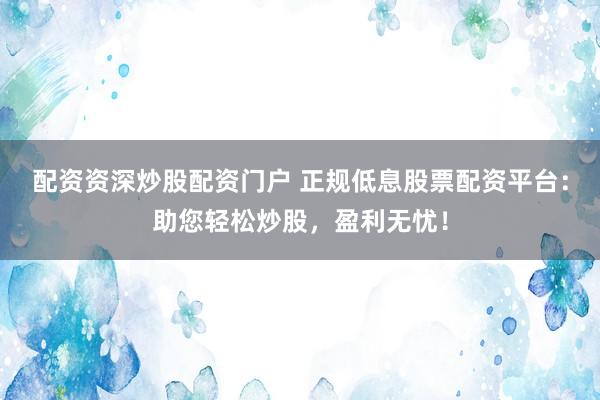 配资资深炒股配资门户 正规低息股票配资平台：助您轻松炒股，盈利无忧！