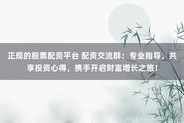 正规的股票配资平台 配资交流群：专业指导，共享投资心得，携手开启财富增长之旅！
