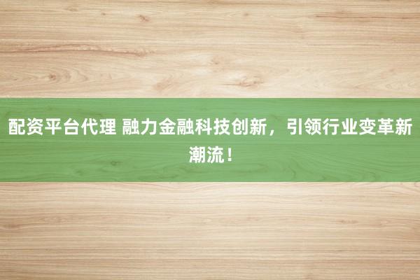 配资平台代理 融力金融科技创新，引领行业变革新潮流！