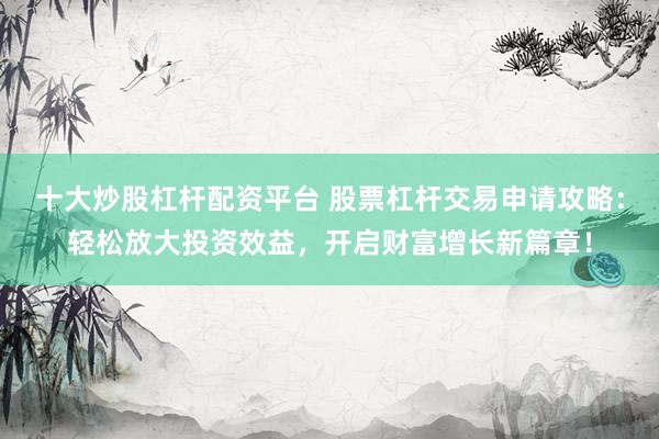 十大炒股杠杆配资平台 股票杠杆交易申请攻略：轻松放大投资效益，开启财富增长新篇章！