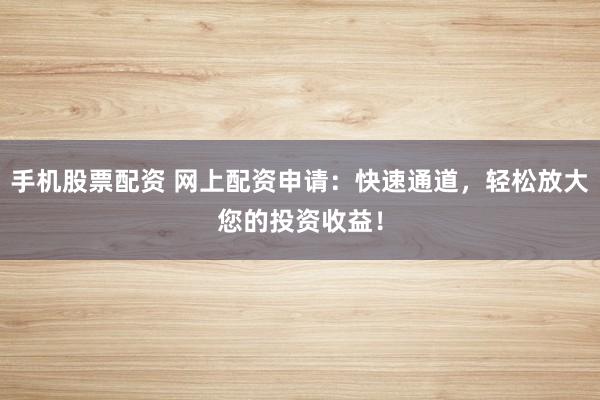 手机股票配资 网上配资申请：快速通道，轻松放大您的投资收益！