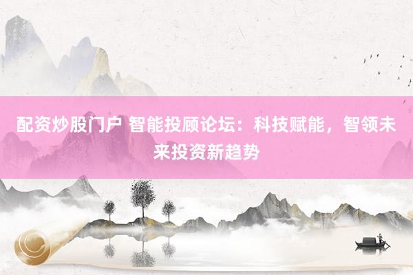 配资炒股门户 智能投顾论坛：科技赋能，智领未来投资新趋势