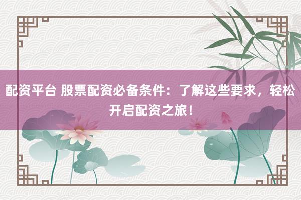 配资平台 股票配资必备条件：了解这些要求，轻松开启配资之旅！