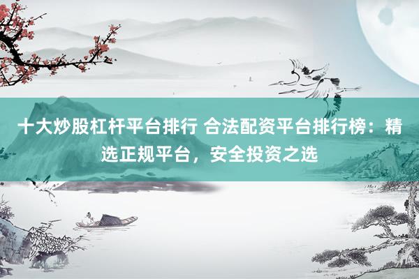 十大炒股杠杆平台排行 合法配资平台排行榜：精选正规平台，安全投资之选