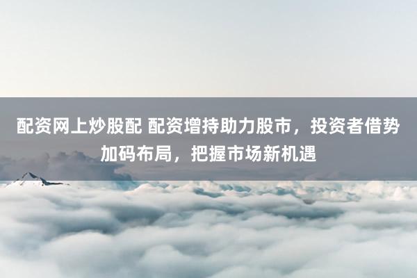 配资网上炒股配 配资增持助力股市，投资者借势加码布局，把握市场新机遇