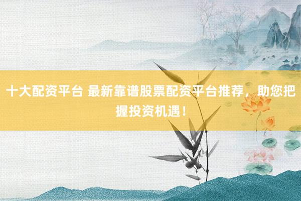 十大配资平台 最新靠谱股票配资平台推荐，助您把握投资机遇！