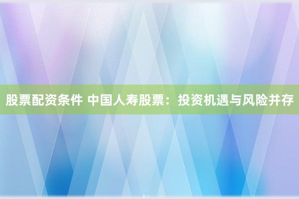 股票配资条件 中国人寿股票：投资机遇与风险并存