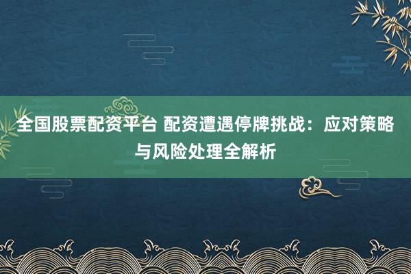 全国股票配资平台 配资遭遇停牌挑战：应对策略与风险处理全解析