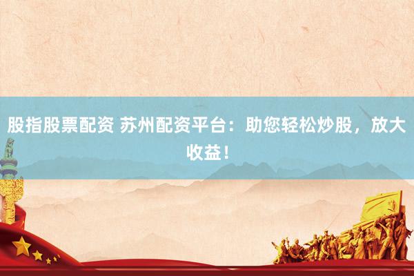 股指股票配资 苏州配资平台：助您轻松炒股，放大收益！