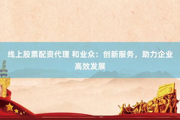 线上股票配资代理 和业众：创新服务，助力企业高效发展
