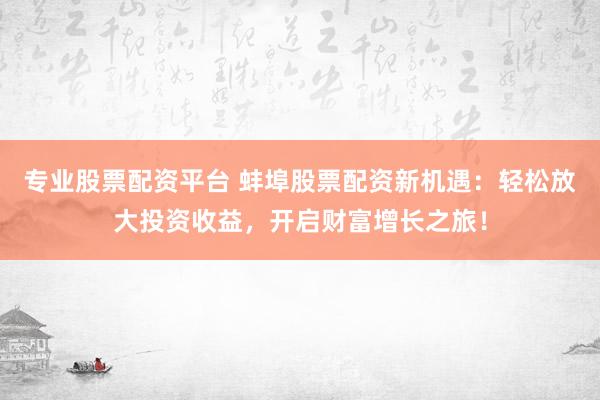 专业股票配资平台 蚌埠股票配资新机遇：轻松放大投资收益，开启财富增长之旅！