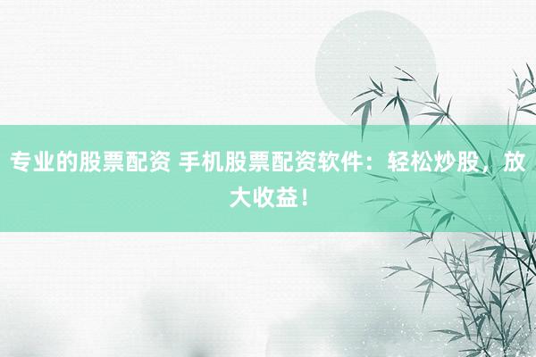 专业的股票配资 手机股票配资软件：轻松炒股，放大收益！
