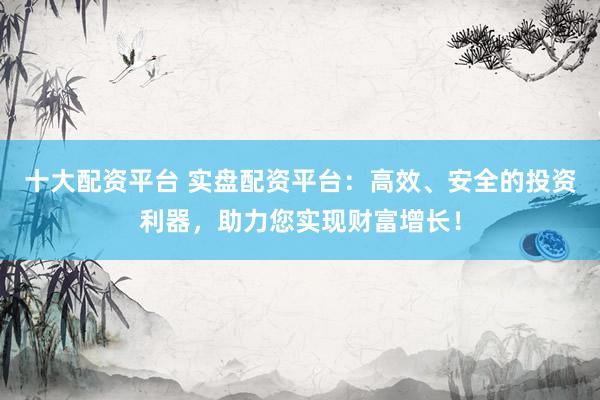十大配资平台 实盘配资平台：高效、安全的投资利器，助力您实现财富增长！
