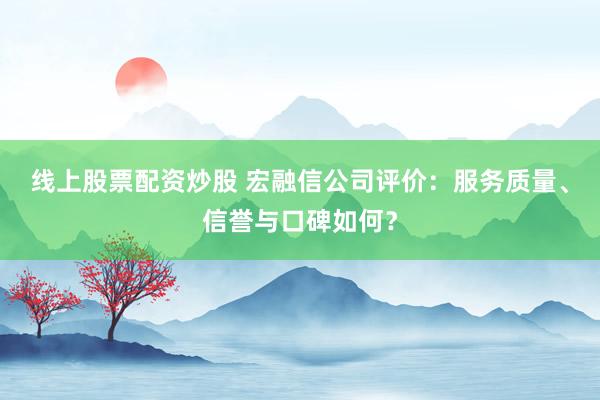 线上股票配资炒股 宏融信公司评价：服务质量、信誉与口碑如何？