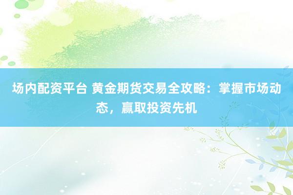 场内配资平台 黄金期货交易全攻略：掌握市场动态，赢取投资先机