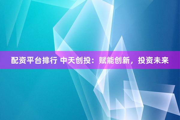 配资平台排行 中天创投：赋能创新，投资未来