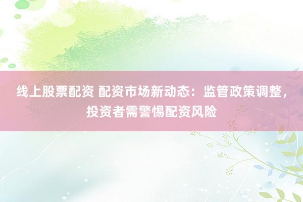 线上股票配资 配资市场新动态：监管政策调整，投资者需警惕配资风险
