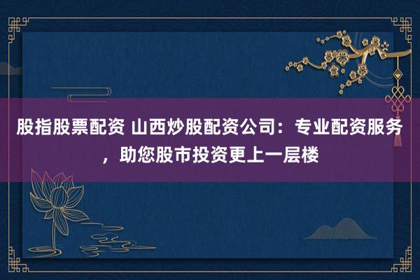 股指股票配资 山西炒股配资公司：专业配资服务，助您股市投资更上一层楼