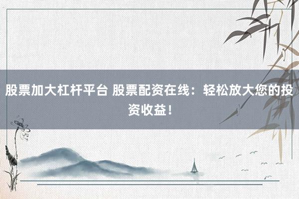 股票加大杠杆平台 股票配资在线：轻松放大您的投资收益！
