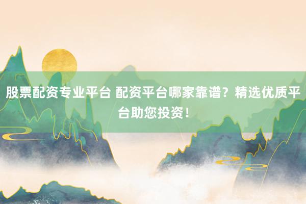 股票配资专业平台 配资平台哪家靠谱？精选优质平台助您投资！