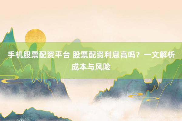 手机股票配资平台 股票配资利息高吗？一文解析成本与风险